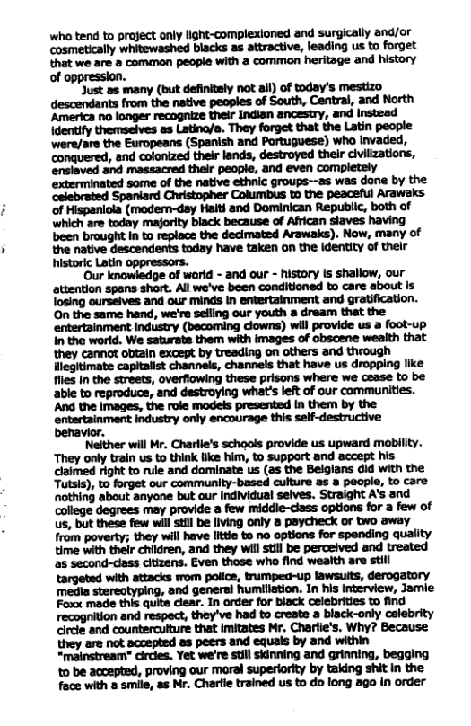 who tend to project only light-complexioned and surgically and/or cosmetically whitewashed blacks as attractive, leading us to forget that we are a common peopie with a common heritage and history of . ‘Just as many (but definitely not all) of today’s mestizo descendants from the native peoples of South, Central, and North America no longer recognize their Indian ancestry, and Instead Identify themseives as Latino/a. They forget that the Latin people ‘were/are the Europeans (Spanish and Portuguese) who invaded, conquered, and colonized their lands, destroyed thelr dlvilizations, enslaved and massacred their people, and even completely exterminated some of the native ethnic groups--as was dane by the celebrated Spaniard Christopher Columbus to the peaceful Arawaks of Hispaniola (modem-day Haiti and Dominican Republic, both of which are today majority black because of African slaves having been brought in to replace the decimated Arawaks). Now, many of the native descendents today have taken on the identity of their historic Latin oppressors. Our knowledge of worid - and our - history is shallow, our attention spans short. All we’ve been conditioned to care about Is. losing ourseives and our minds in entertainment and gratification. On the same hand, we’re selling our youth a dream that the. entertainment industry (becoming clowns) will provide us a foot-up In the worid. We saturate them with images of obscene wealth that they cannot obtain except by treading on others and through llegitimate capitalist channels, channels that have us dropping like flies in the streets, overflowing these prisons where we cease to be behavior. Neither will Mr. Charlle’s schools provide us upward mobility. They only train us to think like him, to support and accept his claimed right to rule and dominate us (as the Belgians did with the Tutsis), to forget our community-based culture as a people, to care nothing about anyone but our individual selves. Straight A’s and college degrees may provide a few middle-class options for a few of us, but these few wil st be living only a paycheck or two away MM;MMHMIMI!DMWMMQMI{V time with their children, and they will stll be perceived and treated as second-class citizens. Even those who find weaith are still targeted with attacks rom police, trumpea-up lawsuits, derogatory ‘media stereotyping, and general humiliation. In his interview, Jamie Foxx made this quite clear. In order for black celebrities to find recognition and respect, they’ve had to create a black-only celebrity circle and counterculture that imitates Mr. Charlie’s. Why? Because they are not accepted as peers and equals by and within “mainstream" circles. Yet we’re still skinning and grinning, begging to be accepted, proving our moral superiority by taking shit in the face with a smile, as Mr. Charlie trained us to do long ago in order
